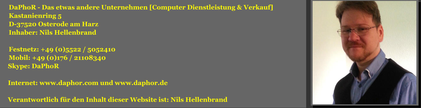 DaPhoR - Das etwas andere Unternehmen [Computer Dienstleistung & Verkauf] Kastanienring 5 D-37520 Osterode am Harz Inhaber: Nils Hellenbrand  Festnetz: +49 (0)5522 / 5052410 Mobil: +49 (0)176 / 21108340  Skype: DaPhoR   Internet: www.daphor.com und www.daphor.de   Verantwortlich fr den Inhalt dieser Website ist: Nils Hellenbrand