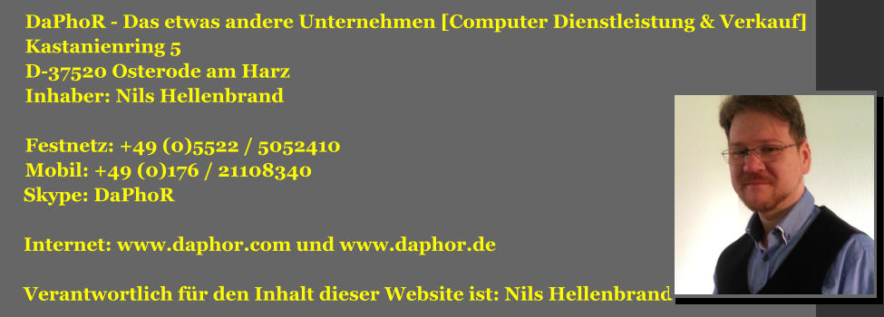 DaPhoR - Das etwas andere Unternehmen [Computer Dienstleistung & Verkauf] Kastanienring 5 D-37520 Osterode am Harz Inhaber: Nils Hellenbrand  Festnetz: +49 (0)5522 / 5052410 Mobil: +49 (0)176 / 21108340  Skype: DaPhoR    Internet: www.daphor.com und www.daphor.de   Verantwortlich fr den Inhalt dieser Website ist: Nils Hellenbrand
