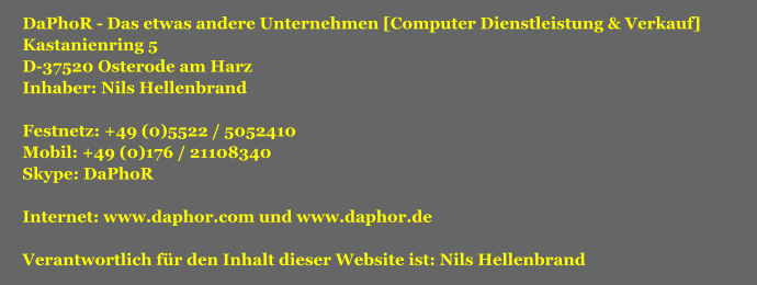 DaPhoR - Das etwas andere Unternehmen [Computer Dienstleistung & Verkauf] Kastanienring 5 D-37520 Osterode am Harz Inhaber: Nils Hellenbrand  Festnetz: +49 (0)5522 / 5052410 Mobil: +49 (0)176 / 21108340 Skype: DaPhoR  Internet: www.daphor.com und www.daphor.de  Verantwortlich fr den Inhalt dieser Website ist: Nils Hellenbrand